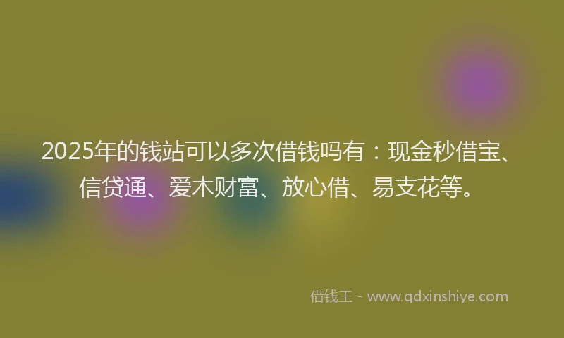 2025年的钱站可以多次借钱吗有：现金秒借宝、信贷通、爱木财富、放心借、易支花等。