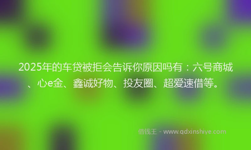 2025年的车贷被拒会告诉你原因吗有：六号商城、心e金、鑫诚好物、投友圈、超爱速借等。