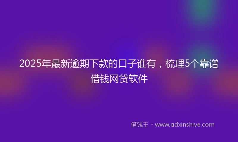2025年最新逾期下款的口子谁有，梳理5个靠谱借钱网贷软件