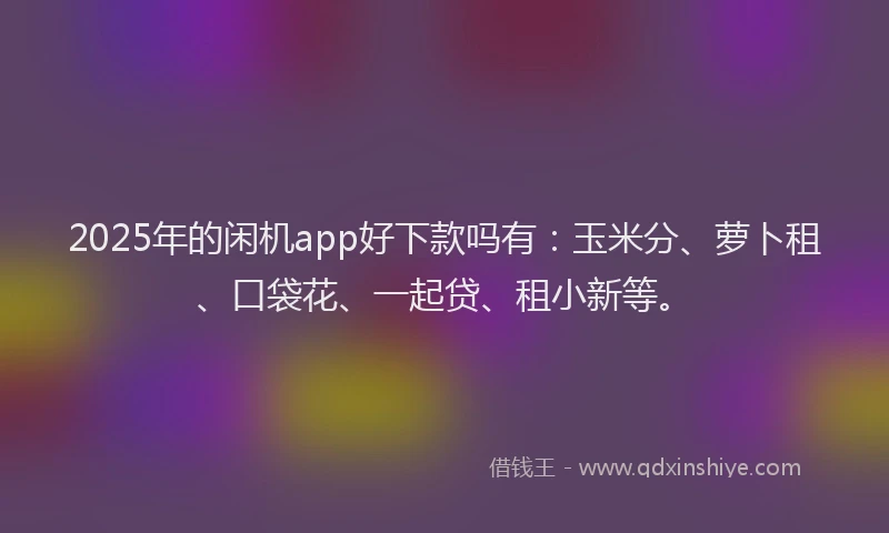2025年的闲机app好下款吗有：玉米分、萝卜租、口袋花、一起贷、租小新等。