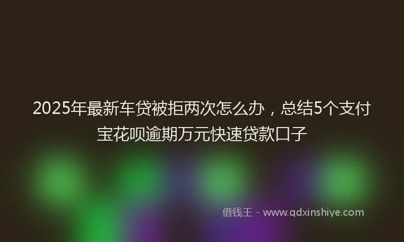 2025年最新车贷被拒两次怎么办，总结5个支付宝花呗逾期万元快速贷款口子