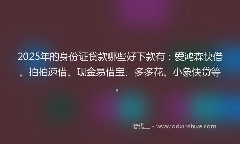2025年的身份证贷款哪些好下款有：爱鸿森快借、拍拍速借、现金易借宝、多多花、小象快贷等。