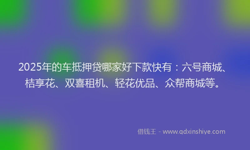2025年的车抵押贷哪家好下款快有：六号商城、桔享花、双喜租机、轻花优品、众帮商城等。