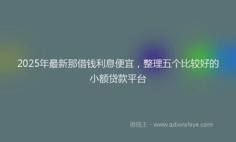 2025年最新那借钱利息便宜，整理五个比较好的小额贷款平台