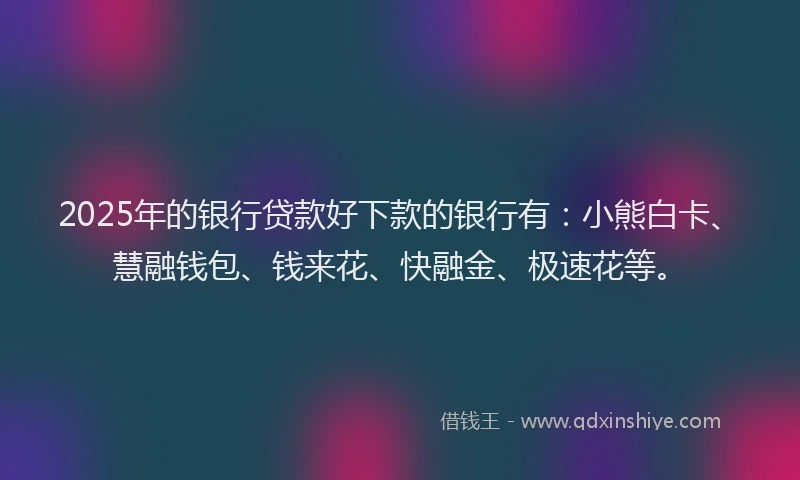 2025年的银行贷款好下款的银行有：小熊白卡、慧融钱包、钱来花、快融金、极速花等。