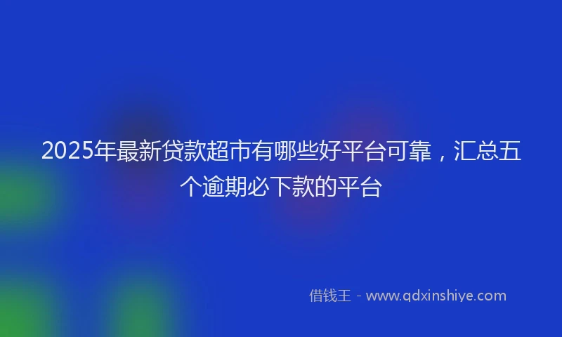 2025年最新贷款超市有哪些好平台可靠，汇总五个逾期必下款的平台