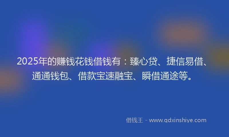 2025年的赚钱花钱借钱有：臻心贷、捷信易借、通通钱包、借款宝速融宝、瞬借通途等。