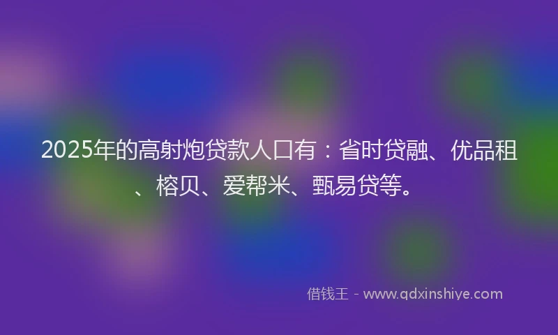 2025年的高射炮贷款人口有：省时贷融、优品租、榕贝、爱帮米、甄易贷等。