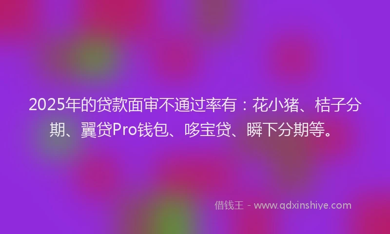2025年的贷款面审不通过率有：花小猪、桔子分期、翼贷Pro钱包、哆宝贷、瞬下分期等。