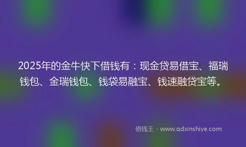 2025年的金牛快下借钱有：现金贷易借宝、福瑞钱包、金瑞钱包、钱袋易融宝、钱速融贷宝等。