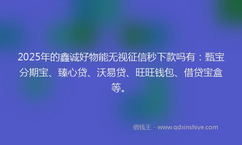 2025年的鑫诚好物能无视征信秒下款吗有：甄宝分期宝、臻心贷、沃易贷、旺旺钱包、借贷宝盒等。