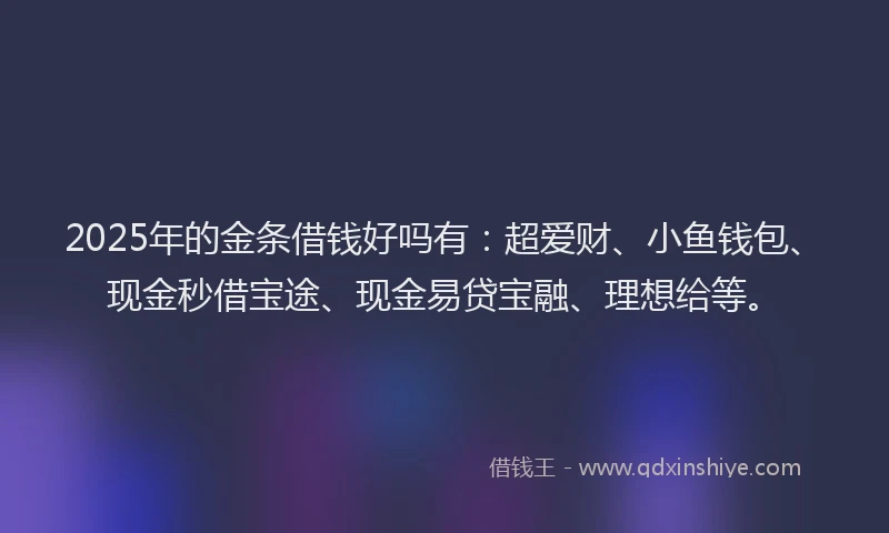 2025年的金条借钱好吗有：超爱财、小鱼钱包、现金秒借宝途、现金易贷宝融、理想给等。