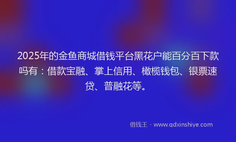 2025年的金鱼商城借钱平台黑花户能百分百下款吗有：借款宝融、掌上信用、橄榄钱包、银票速贷、普融花等。