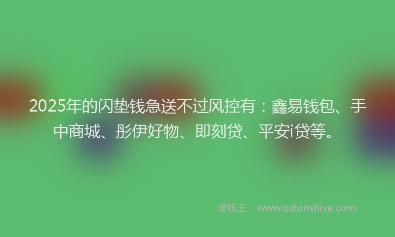 2025年的闪垫钱急送不过风控有：鑫易钱包、手中商城、彤伊好物、即刻贷、平安i贷等。