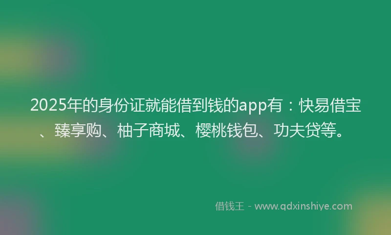 2025年的身份证就能借到钱的app有：快易借宝、臻享购、柚子商城、樱桃钱包、功夫贷等。