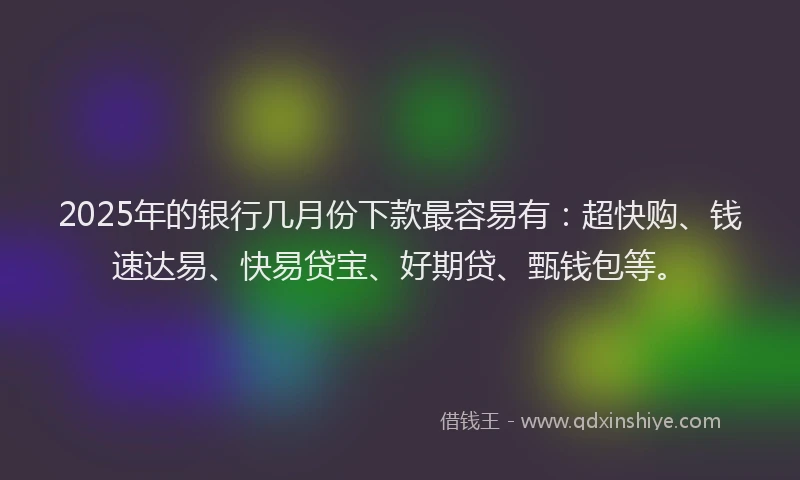 2025年的银行几月份下款最容易有：超快购、钱速达易、快易贷宝、好期贷、甄钱包等。