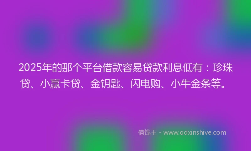 2025年的那个平台借款容易贷款利息低有：珍珠贷、小赢卡贷、金钥匙、闪电购、小牛金条等。