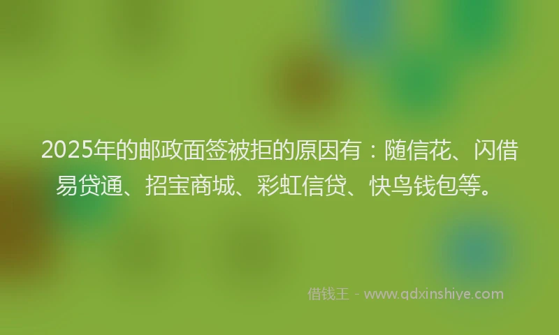 2025年的邮政面签被拒的原因有：随信花、闪借易贷通、招宝商城、彩虹信贷、快鸟钱包等。