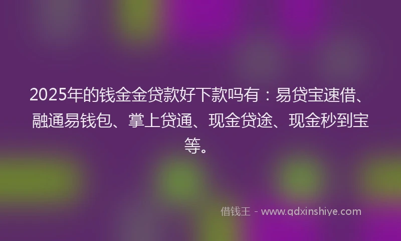 2025年的钱金金贷款好下款吗有：易贷宝速借、融通易钱包、掌上贷通、现金贷途、现金秒到宝等。