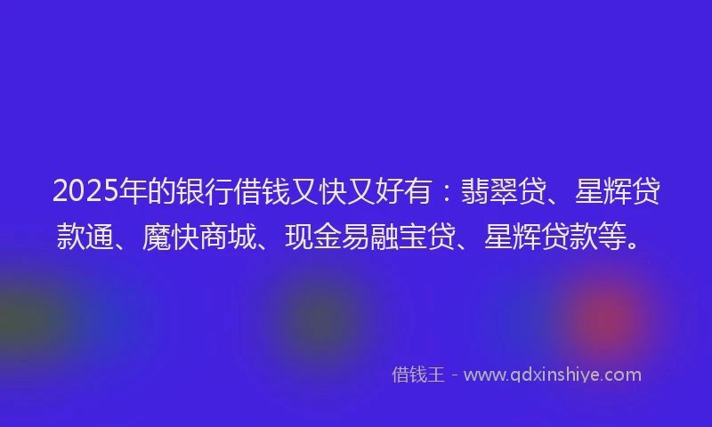 2025年的银行借钱又快又好有：翡翠贷、星辉贷款通、魔快商城、现金易融宝贷、星辉贷款等。