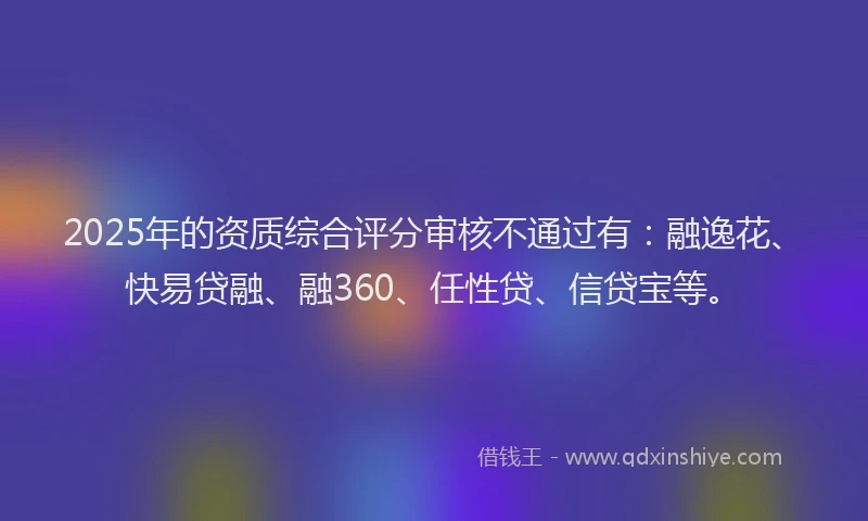 2025年的资质综合评分审核不通过有：融逸花、快易贷融、融360、任性贷、信贷宝等。