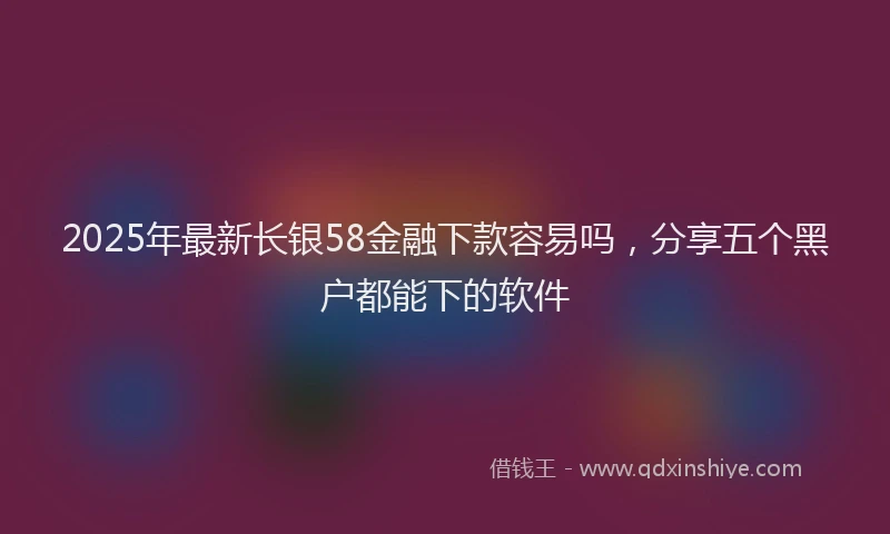 2025年最新长银58金融下款容易吗，分享五个黑户都能下的软件