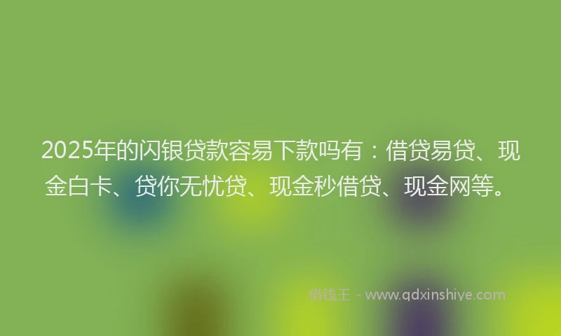 2025年的闪银贷款容易下款吗有：借贷易贷、现金白卡、贷你无忧贷、现金秒借贷、现金网等。