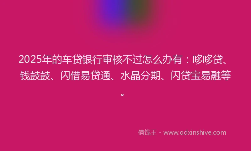 2025年的车贷银行审核不过怎么办有：哆哆贷、钱鼓鼓、闪借易贷通、水晶分期、闪贷宝易融等。