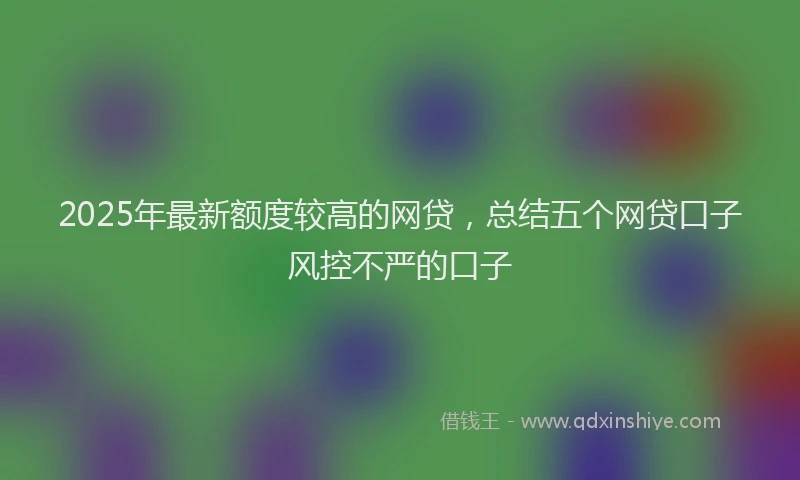 2025年最新额度较高的网贷，总结五个网贷口子风控不严的口子