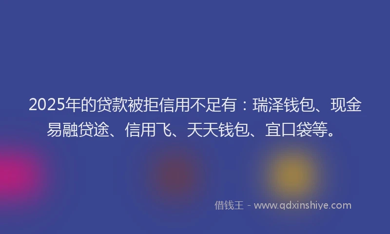 2025年的贷款被拒信用不足有：瑞泽钱包、现金易融贷途、信用飞、天天钱包、宜口袋等。