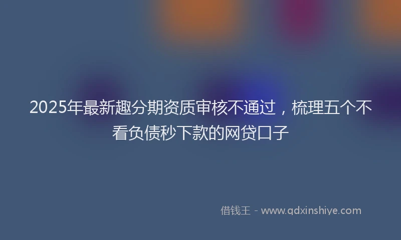 2025年最新趣分期资质审核不通过，梳理五个不看负债秒下款的网贷口子