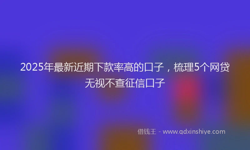 2025年最新近期下款率高的口子，梳理5个网贷无视不查征信口子