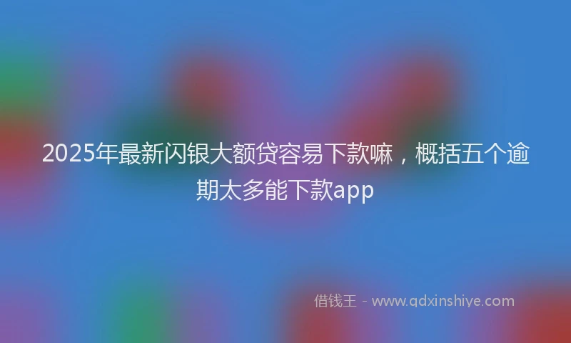 2025年最新闪银大额贷容易下款嘛，概括五个逾期太多能下款app