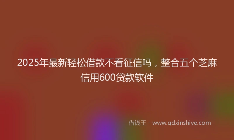 2025年最新轻松借款不看征信吗，整合五个芝麻信用600贷款软件