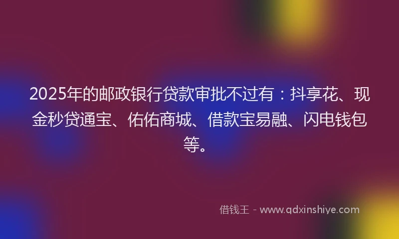 2025年的邮政银行贷款审批不过有：抖享花、现金秒贷通宝、佑佑商城、借款宝易融、闪电钱包等。