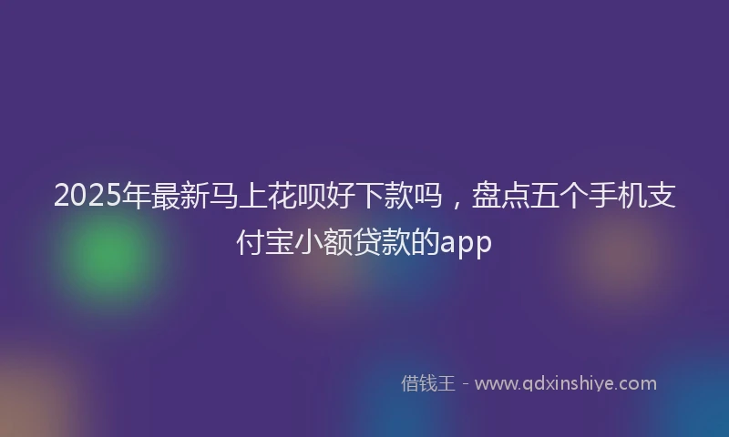 2025年最新马上花呗好下款吗，盘点五个手机支付宝小额贷款的app