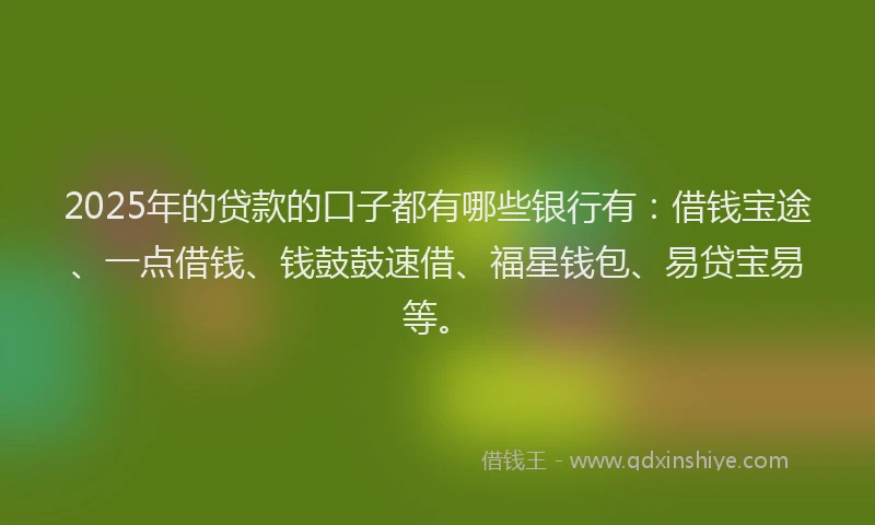2025年的贷款的口子都有哪些银行有：借钱宝途、一点借钱、钱鼓鼓速借、福星钱包、易贷宝易等。