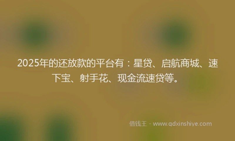 2025年的还放款的平台有：星贷、启航商城、速下宝、射手花、现金流速贷等。