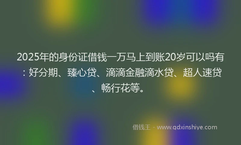 2025年的身份证借钱一万马上到账20岁可以吗有：好分期、臻心贷、滴滴金融滴水贷、超人速贷、畅行花等。