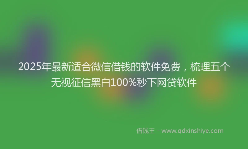 2025年最新适合微信借钱的软件免费，梳理五个无视征信黑白100%秒下网贷软件