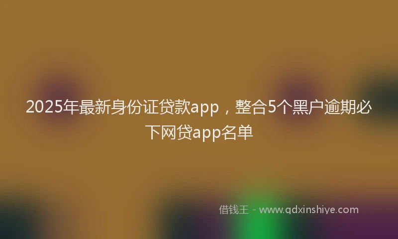 2025年最新身份证贷款app，整合5个黑户逾期必下网贷app名单