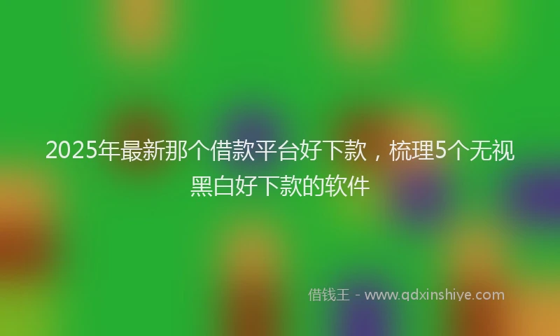 2025年最新那个借款平台好下款，梳理5个无视黑白好下款的软件