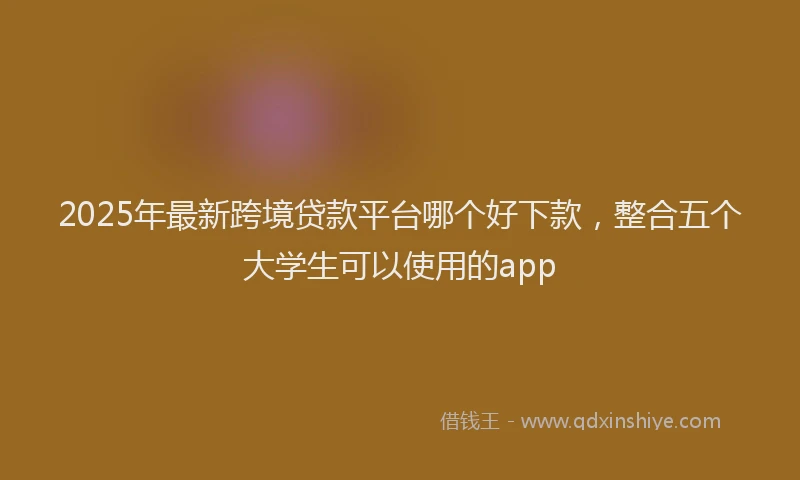 2025年最新跨境贷款平台哪个好下款，整合五个大学生可以使用的app