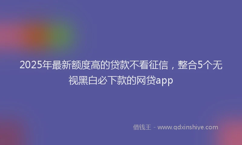 2025年最新额度高的贷款不看征信，整合5个无视黑白必下款的网贷app