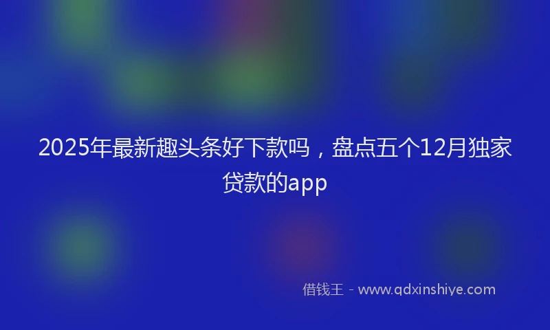 2025年最新趣头条好下款吗，盘点五个12月独家贷款的app
