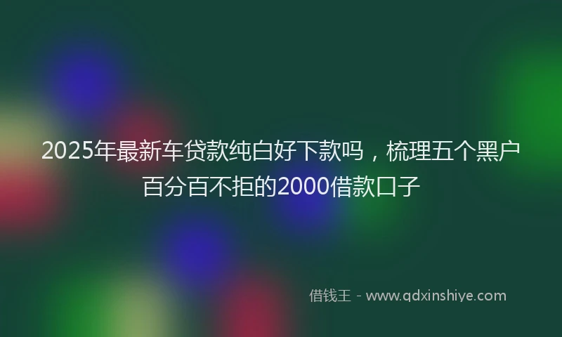 2025年最新车贷款纯白好下款吗，梳理五个黑户百分百不拒的2000借款口子