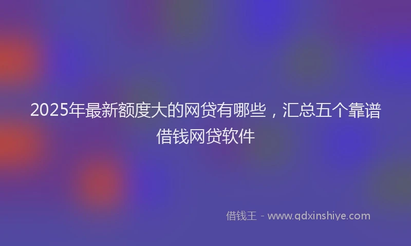 2025年最新额度大的网贷有哪些，汇总五个靠谱借钱网贷软件