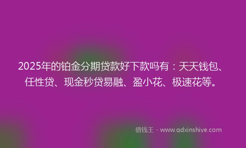 2025年的铂金分期贷款好下款吗有：天天钱包、任性贷、现金秒贷易融、盈小花、极速花等。