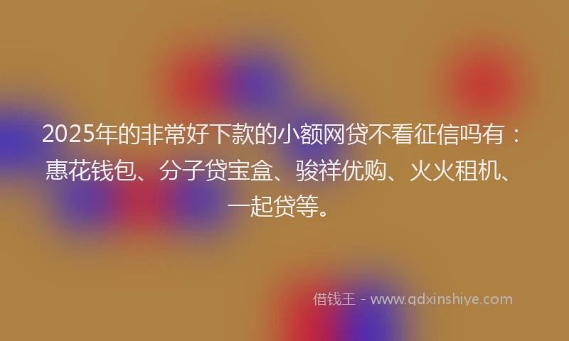 2025年的非常好下款的小额网贷不看征信吗有：惠花钱包、分子贷宝盒、骏祥优购、火火租机、一起贷等。