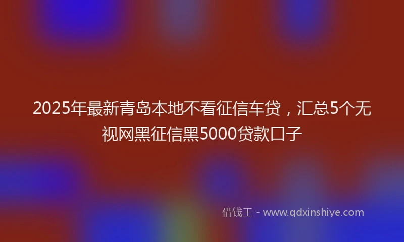 2025年最新青岛本地不看征信车贷，汇总5个无视网黑征信黑5000贷款口子
